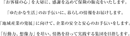 「お客様の心」を大切に、感謝を込めて保険の販売をいたします。「ゆたかな生活」のお手伝いに、暮らしの情報をお届けします。「地域産業の発展」に向けて、企業の安全と安心のお手伝いをします。「行動力、想像力」を培い、情熱を持って実践する集団を目指します。